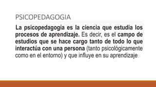 PSICOPEDAGOGIA
La psicopedagogía es la ciencia que estudia los
procesos de aprendizaje. Es decir, es el campo de
estudios que se hace cargo tanto de todo lo que
interactúa con una persona (tanto psicológicamente
como en el entorno) y que influye en su aprendizaje.
 