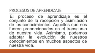 PROCESOS DE APRENDIZAJE
El proceso de aprendizaje es el
conjunto de la recepción y asimilación
de los conocimientos. Aquellos que nos
fueron proporcionados en el transcurso
de nuestra vida. Asimismo, podemos
adaptar la evolución de nuestros
conocimientos en muchos aspectos de
nuestra vida.
 