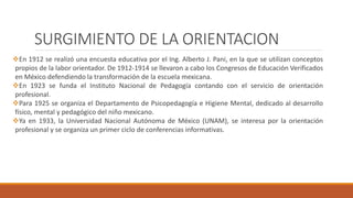 SURGIMIENTO DE LA ORIENTACION
En 1912 se realizó una encuesta educativa por el Ing. Alberto J. Pani, en la que se utilizan conceptos
propios de la labor orientador. De 1912-1914 se llevaron a cabo los Congresos de Educación Verificados
en México defendiendo la transformación de la escuela mexicana.
En 1923 se funda el Instituto Nacional de Pedagogía contando con el servicio de orientación
profesional.
Para 1925 se organiza el Departamento de Psicopedagogía e Higiene Mental, dedicado al desarrollo
físico, mental y pedagógico del niño mexicano.
Ya en 1933, la Universidad Nacional Autónoma de México (UNAM), se interesa por la orientación
profesional y se organiza un primer ciclo de conferencias informativas.
 