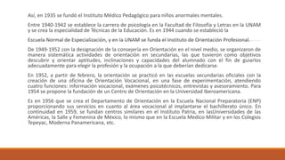 Así, en 1935 se fundó el Instituto Médico Pedagógico para niños anormales mentales.
Entre 1940-1942 se establece la carrera de psicología en la Facultad de Filosofía y Letras en la UNAM
y se crea la especialidad de Técnicas de la Educación. Es en 1944 cuando se estableció la
Escuela Normal de Especialización, y en la UNAM se funda el Instituto de Orientación Profesional.
De 1949-1952 con la designación de la consejería en Orientación en el nivel medio, se organizaron de
manera sistemática actividades de orientación en secundarias, las que tuvieron como objetivos
descubrir y orientar aptitudes, inclinaciones y capacidades del alumnado con el fin de guiarlos
adecuadamente para elegir la profesión y la ocupación a la que deberían dedicarse.
En 1952, a partir de febrero, la orientación se practicó en las escuelas secundarias oficiales con la
creación de una oficina de Orientación Vocacional, en una fase de experimentación, atendiendo
cuatro funciones: información vocacional, exámenes psicotécnicos, entrevistas y asesoramiento. Para
1954 se propone la fundación de un Centro de Orientación en la Universidad Iberoamericana.
Es en 1956 que se crea el Departamento de Orientación en la Escuela Nacional Preparatoria (ENP)
proporcionando sus servicios en cuanto al área vocacional al implantarse el bachillerato único. En
continuidad en 1959, se fundan centros similares en el Instituto Patria, en lasUniversidades de las
Américas, la Salle y Femenina de México, lo mismo que en la Escuela Medico Militar y en los Colegios
Tepeyac, Moderna Panamericana, etc.
 