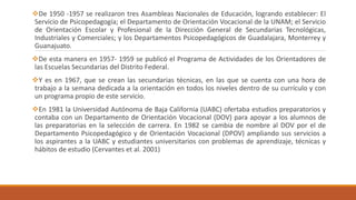 De 1950 -1957 se realizaron tres Asambleas Nacionales de Educación, logrando establecer: El
Servicio de Psicopedagogía; el Departamento de Orientación Vocacional de la UNAM; el Servicio
de Orientación Escolar y Profesional de la Dirección General de Secundarias Tecnológicas,
Industriales y Comerciales; y los Departamentos Psicopedagógicos de Guadalajara, Monterrey y
Guanajuato.
De esta manera en 1957- 1959 se publicó el Programa de Actividades de los Orientadores de
las Escuelas Secundarias del Distrito Federal.
Y es en 1967, que se crean las secundarias técnicas, en las que se cuenta con una hora de
trabajo a la semana dedicada a la orientación en todos los niveles dentro de su currículo y con
un programa propio de este servicio.
En 1981 la Universidad Autónoma de Baja California (UABC) ofertaba estudios preparatorios y
contaba con un Departamento de Orientación Vocacional (DOV) para apoyar a los alumnos de
las preparatorias en la selección de carrera. En 1982 se cambia de nombre al DOV por el de
Departamento Psicopedagógico y de Orientación Vocacional (DPOV) ampliando sus servicios a
los aspirantes a la UABC y estudiantes universitarios con problemas de aprendizaje, técnicas y
hábitos de estudio (Cervantes et al. 2001)
 