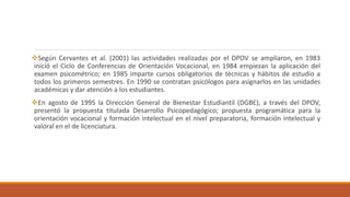 Según Cervantes et al. (2001) las actividades realizadas por el DPOV se ampliaron, en 1983
inició el Ciclo de Conferencias de Orientación Vocacional, en 1984 empiezan la aplicación del
examen psicométrico; en 1985 imparte cursos obligatorios de técnicas y hábitos de estudio a
todos los primeros semestres. En 1990 se contratan psicólogos para asignarlos en las unidades
académicas y dar atención a los estudiantes.
En agosto de 1995 la Dirección General de Bienestar Estudiantil (DGBE), a través del DPOV,
presentó la propuesta titulada Desarrollo Psicopedagógico; propuesta programática para la
orientación vocacional y formación intelectual en el nivel preparatoria, formación intelectual y
valoral en el de licenciatura.
 