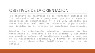 OBJETIVOS DE LA ORIENTACION
Su objetivo es coadyuvar en la formación integral de
los educandos mediante programas que contribuyan al
desarrollo de competencias y, a su vez, atiendan las
áreas institucional, escolar, vocacional y psicosocial
que inciden en el proceso de enseñanza aprendizaje.
Además, la orientación educativa promueve en los
estudiantes el desarrollo de habilidades y aptitudes
que permiten mejorar el rendimiento escolar y progreso
en su trayectoria académica, a través de brindarles
apoyo para desarrollar habilidades y hábitos de
estudio.
 