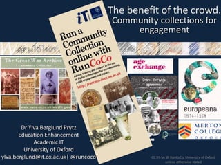 11 July 2013
Dr Ylva Berglund Prytz
Education Enhancement
Academic IT
University of Oxford
ylva.berglund@it.ox.ac.uk| @runcoco CC BY-SA @ RunCoCo, University of Oxford
unless otherwise stated
The benefit of the crowd.
Community collections for
engagement
 