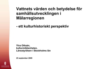 Vattnets värden och betydelse för samhällsutvecklingen i Mälarregionen   - ett kulturhistoriskt perspektiv Ylva Othzén, kulturmiljöenheten, Länsstyrelsen i Stockholms län 25 september 2009 