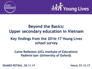 Beyond the Basics:
Upper secondary education in Vietnam
Key findings from the 2016-17 Young Lives
school survey
Caine Rolleston (UCL Institute of Education)
Padmini Iyer (University of Oxford)
SEAMEO RETRAC, 28.11.17 Hanoi, 01.12.17
 