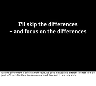 I’ll skip the differences
        – and focus on the differences




Push my government is different from yours. Do good in sweden is different in effect from do
good in Yemen. But there is a common ground. You. And I. Heres my story
 