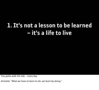 1. It's not a lesson to be learned
               – it's a life to live




You gotta walk the talk - every day

Aristotle: ”What we have to learn to do, we learn by doing.”
 