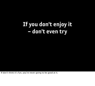 If you don’t enjoy it
                         – don’t even try




If don’t think it’s fun, you’re never going to be good at it.
 