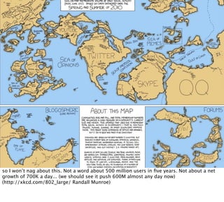 so I won’t nag about this. Not a word about 500 million users in ﬁve years. Not about a net
growth of 700K a day... (we should see it push 600M almost any day now)
(http://xkcd.com/802_large/ Randall Munroe)
 
