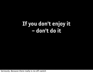 If you don’t enjoy it
                          – don’t do it




Seriously. Because there really is no off-switch
 