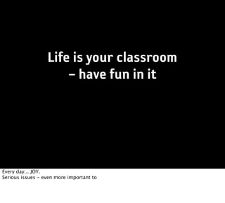 Life is your classroom
                      – have fun in it




Every day... JOY.
Serious issues - even more important to
 