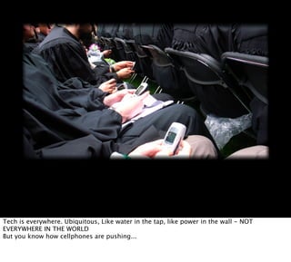 Tech is everywhere. Ubiquitous, Like water in the tap, like power in the wall - NOT
EVERYWHERE IN THE WORLD
But you know how cellphones are pushing...
 
