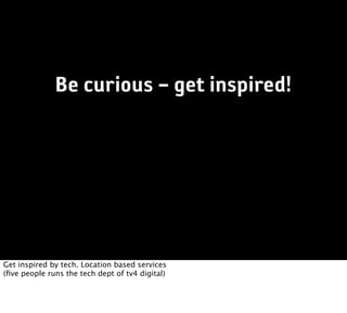 Be curious – get inspired!




Get inspired by tech. Location based services
(ﬁve people runs the tech dept of tv4 digital)
 
