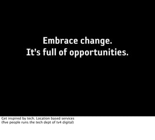 Embrace change.
               It’s full of opportunities.




Get inspired by tech. Location based services
(ﬁve people runs the tech dept of tv4 digital)
 