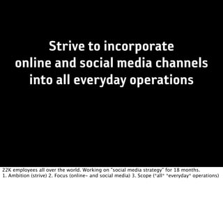 Strive to incorporate
     online and social media channels
       into all everyday operations




22K employees all over the world. Working on ”social media strategy” for 18 months.
1. Ambition (strive) 2. Focus (online- and social media) 3. Scope (*all* *everyday* operations)
 