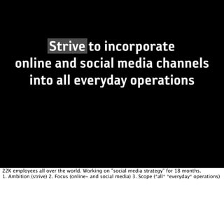 Strive to incorporate
     online and social media channels
       into all everyday operations




22K employees all over the world. Working on ”social media strategy” for 18 months.
1. Ambition (strive) 2. Focus (online- and social media) 3. Scope (*all* *everyday* operations)
 