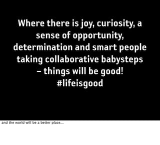 Where there is joy, curiosity, a
             sense of opportunity,
       determination and smart people
        taking collaborative babysteps
             – things will be good!
                  #lifeisgood


and the world will be a better place...
 