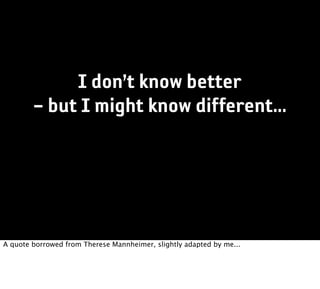 I don’t know better
        – but I might know different...




A quote borrowed from Therese Mannheimer, slightly adapted by me...
 