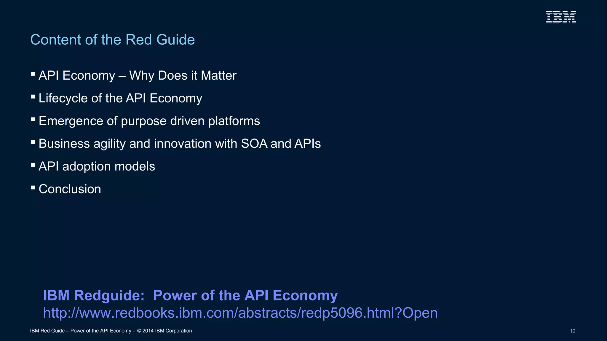Content of the Red Guide 
 API Economy – Why Does it Matter 
 Lifecycle of the API Economy 
 Emergence of purpose driven platforms 
 Business agility and innovation with SOA and APIs 
 API adoption models 
 Conclusion 
IBM Redguide: Power of the API Economy 
http://www.redbooks.ibm.com/abstracts/redp5096.html?Open 
IBM Red Guide – Power of the API Economy - © 2014 IBM Corporation 10 
 