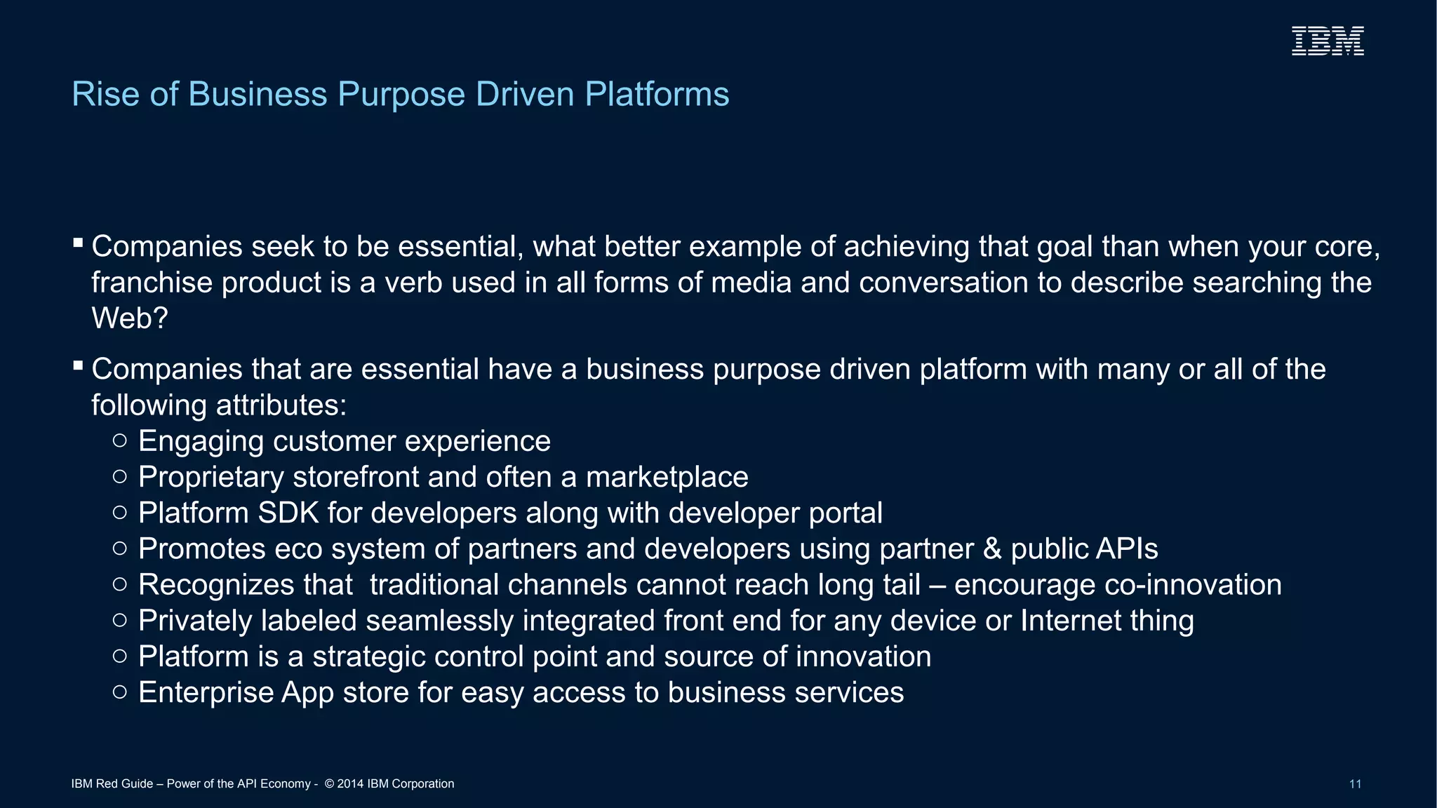 Rise of Business Purpose Driven Platforms 
 Companies seek to be essential, what better example of achieving that goal than when your core, 
franchise product is a verb used in all forms of media and conversation to describe searching the 
Web? 
 Companies that are essential have a business purpose driven platform with many or all of the 
following attributes: 
o Engaging customer experience 
o Proprietary storefront and often a marketplace 
o Platform SDK for developers along with developer portal 
o Promotes eco system of partners and developers using partner & public APIs 
o Recognizes that traditional channels cannot reach long tail – encourage co-innovation 
o Privately labeled seamlessly integrated front end for any device or Internet thing 
o Platform is a strategic control point and source of innovation 
o Enterprise App store for easy access to business services 
IBM Red Guide – Power of the API Economy - © 2014 IBM Corporation 11 
 