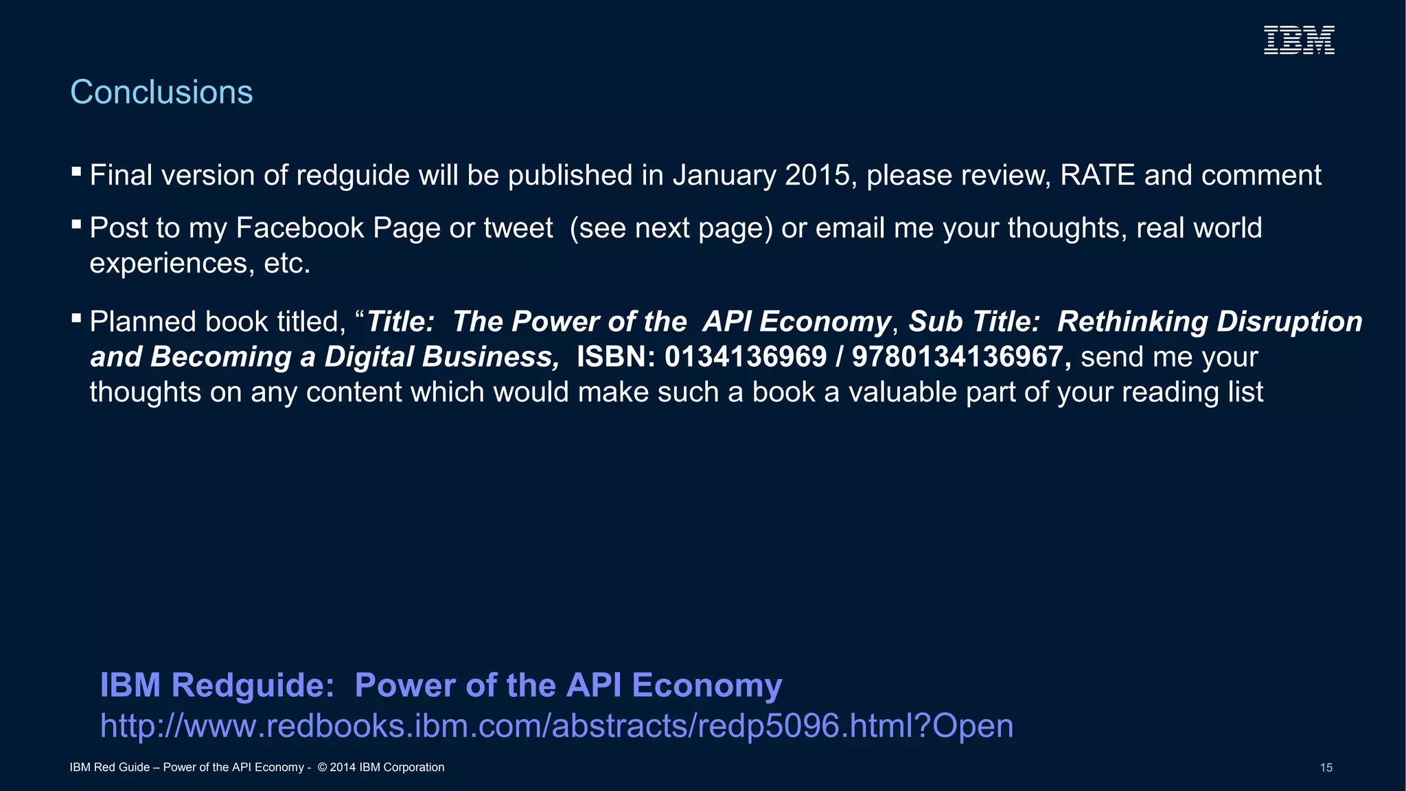 Conclusions 
 Final version of redguide will be published in January 2015, please review, RATE and comment 
 Post to my Facebook Page or tweet (see next page) or email me your thoughts, real world 
experiences, etc. 
 Planned book titled, “Title: The Power of the API Economy, Sub Title: Rethinking Disruption 
and Becoming a Digital Business, ISBN: 0134136969 / 9780134136967, send me your 
thoughts on any content which would make such a book a valuable part of your reading list 
IBM Redguide: Power of the API Economy 
http://www.redbooks.ibm.com/abstracts/redp5096.html?Open 
IBM Red Guide – Power of the API Economy - © 2014 IBM Corporation 15 
 