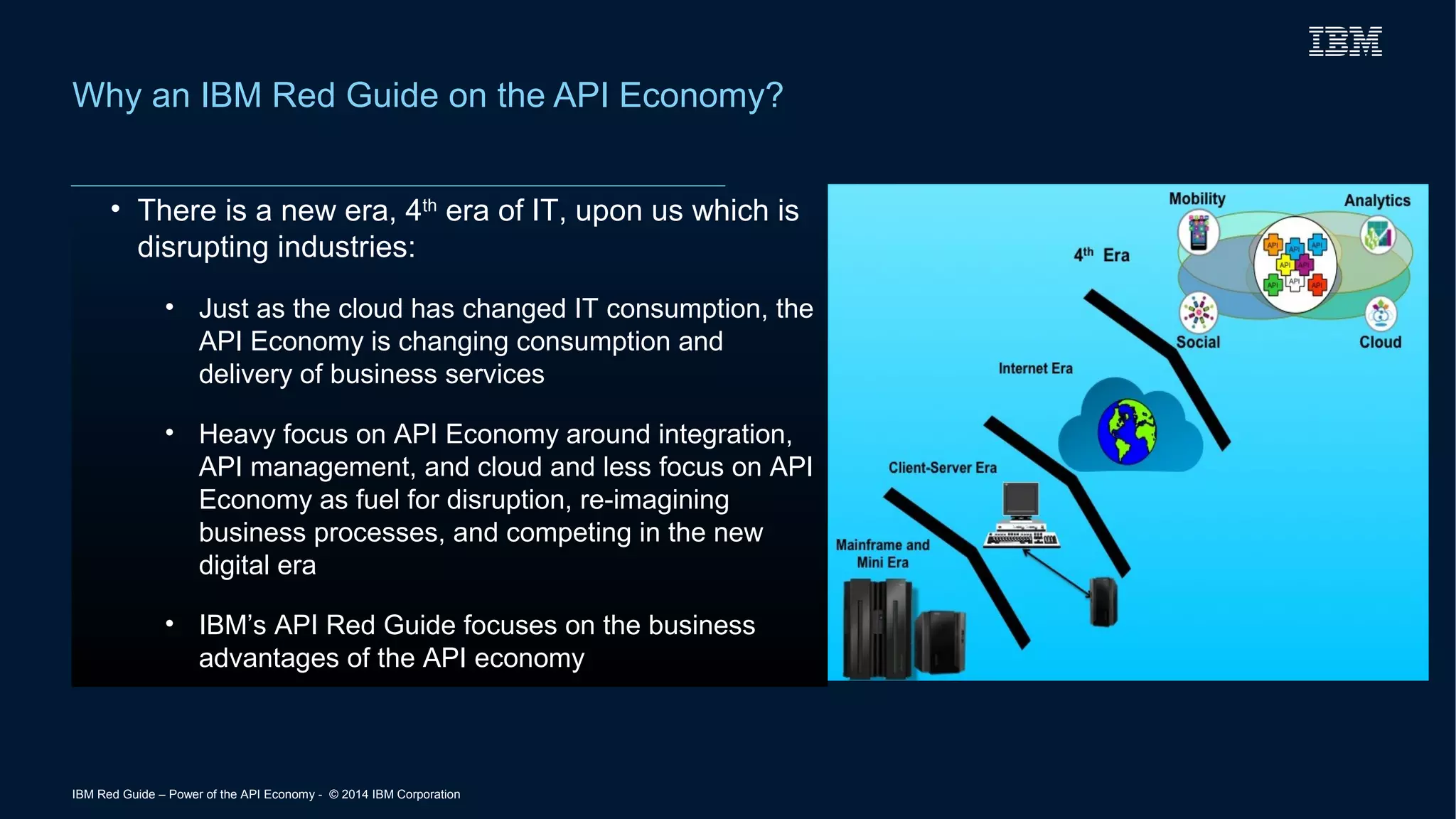 Why an IBM Red Guide on the API Economy? 
• There is a new era, 4th era of IT, upon us which is 
disrupting industries: 
• Just as the cloud has changed IT consumption, the 
API Economy is changing consumption and 
delivery of business services 
• Heavy focus on API Economy around integration, 
API management, and cloud and less focus on API 
Economy as fuel for disruption, re-imagining 
business processes, and competing in the new 
digital era 
• IBM’s API Red Guide focuses on the business 
advantages of the API economy 
IBM Red Guide – Power of the API Economy - © 2014 IBM Corporation 
 