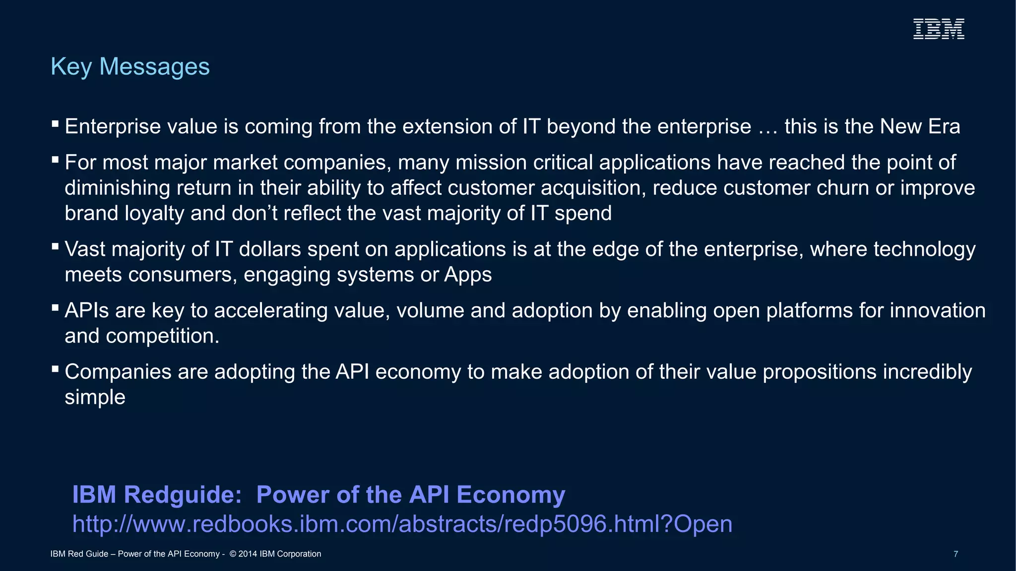 Key Messages 
 Enterprise value is coming from the extension of IT beyond the enterprise … this is the New Era 
 For most major market companies, many mission critical applications have reached the point of 
diminishing return in their ability to affect customer acquisition, reduce customer churn or improve 
brand loyalty and don’t reflect the vast majority of IT spend 
 Vast majority of IT dollars spent on applications is at the edge of the enterprise, where technology 
meets consumers, engaging systems or Apps 
 APIs are key to accelerating value, volume and adoption by enabling open platforms for innovation 
and competition. 
 Companies are adopting the API economy to make adoption of their value propositions incredibly 
simple 
IBM Redguide: Power of the API Economy 
http://www.redbooks.ibm.com/abstracts/redp5096.html?Open 
IBM Red Guide – Power of the API Economy - © 2014 IBM Corporation 7 
 