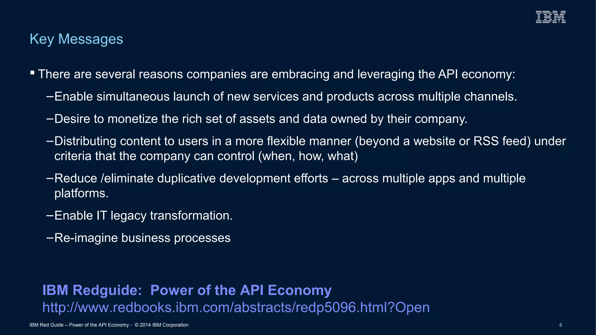 Key Messages 
 There are several reasons companies are embracing and leveraging the API economy: 
–Enable simultaneous launch of new services and products across multiple channels. 
–Desire to monetize the rich set of assets and data owned by their company. 
–Distributing content to users in a more flexible manner (beyond a website or RSS feed) under 
criteria that the company can control (when, how, what) 
–Reduce /eliminate duplicative development efforts – across multiple apps and multiple 
platforms. 
–Enable IT legacy transformation. 
–Re-imagine business processes 
IBM Redguide: Power of the API Economy 
http://www.redbooks.ibm.com/abstracts/redp5096.html?Open 
IBM Red Guide – Power of the API Economy - © 2014 IBM Corporation 8 
 