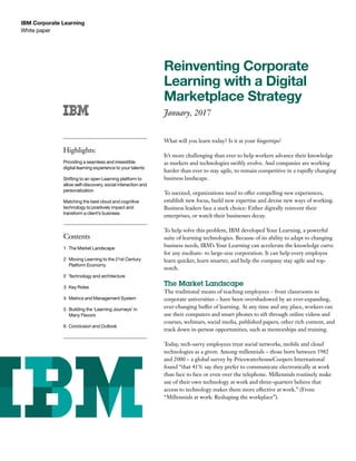 White paper
IBM Corporate Learning
Reinventing Corporate
Learning with a Digital
Marketplace Strategy
January, 2017
What will you learn today? Is it at your ﬁngertips?
It’s more challenging than ever to help workers advance their knowledge
as markets and technologies swiftly evolve. And companies are working
harder than ever to stay agile, to remain competitive in a rapidly changing
business landscape.
To succeed, organizations need to offer compelling new experiences,
establish new focus, build new expertise and devise new ways of working.
Business leaders face a stark choice: Either digitally reinvent their
enterprises, or watch their businesses decay.
To help solve this problem, IBM developed Your Learning, a powerful
suite of learning technologies. Because of its ability to adapt to changing
business needs, IBM’s Your Learning can accelerate the knowledge curve
for any medium- to large-size corporation. It can help every employee
learn quicker, learn smarter, and help the company stay agile and top-
notch.
The Market Landscape
The traditional means of teaching employees – from classrooms to
corporate universities – have been overshadowed by an ever-expanding,
ever-changing buffet of learning. At any time and any place, workers can
use their computers and smart phones to sift through online videos and
courses, webinars, social media, published papers, other rich content, and
track down in-person opportunities, such as mentorships and training.
Today, tech-savvy employees treat social networks, mobile and cloud
technologies as a given. Among millennials – those born between 1982
and 2000 – a global survey by PricewaterhouseCoopers International
found “that 41% say they prefer to communicate electronically at work
than face to face or even over the telephone. Millennials routinely make
use of their own technology at work and three-quarters believe that
access to technology makes them more effective at work.” (From
“Millennials at work: Reshaping the workplace”).
Highlights:
Providing a seamless and irresistible
digital learning experience to your talents
Shifting to an open Learning platform to
allow self-discovery, social interaction and
personalization
Matching the best cloud and cognitive
technology to positively impact and
transform a client’s business
Contents
1 The Market Landscape
2 Moving Learning to the 21st Century
Platform Economy
2 Technology and architecture
3 Key Roles
4 Metrics and Management System
5 Building the ‘Learning Journeys’ in
Many Flavors
6 Conclusion and Outlook
 