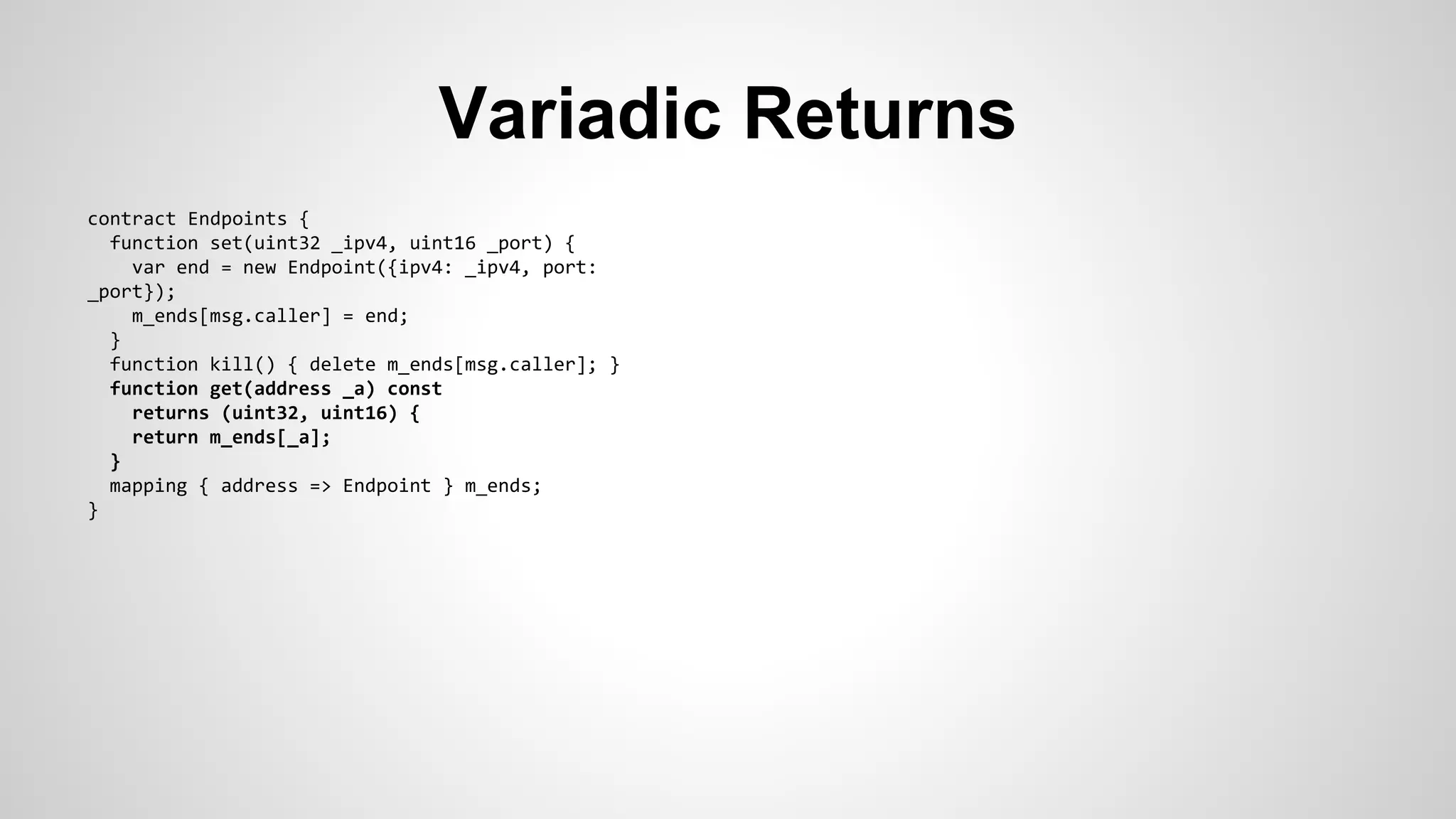 Variadic Returns 
contract Endpoints { 
function set(uint32 _ipv4, uint16 _port) { 
var end = new Endpoint({ipv4: _ipv4, port: 
_port}); 
m_ends[msg.caller] = end; 
} 
function kill() { delete m_ends[msg.caller]; } 
function get(address _a) const 
returns (uint32, uint16) { 
return m_ends[_a]; 
} 
mapping { address => Endpoint } m_ends; 
} 
 