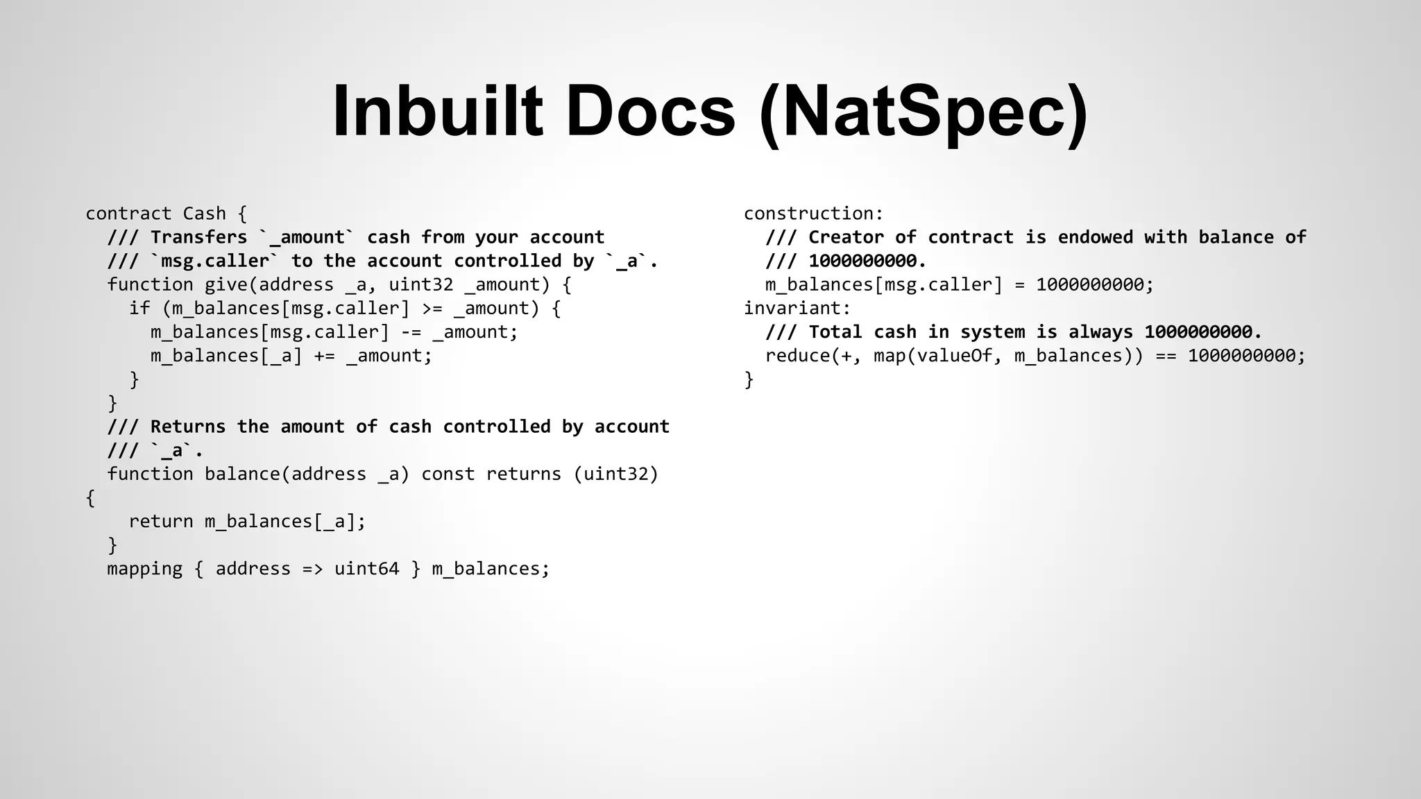 Inbuilt Docs (NatSpec) 
contract Cash { 
/// Transfers `_amount` cash from your account 
/// `msg.caller` to the account controlled by `_a`. 
function give(address _a, uint32 _amount) { 
if (m_balances[msg.caller] >= _amount) { 
m_balances[msg.caller] -= _amount; 
m_balances[_a] += _amount; 
} 
} 
/// Returns the amount of cash controlled by account 
/// `_a`. 
function balance(address _a) const returns (uint32) 
{ 
return m_balances[_a]; 
} 
mapping { address => uint64 } m_balances; 
construction: 
/// Creator of contract is endowed with balance of 
/// 1000000000. 
m_balances[msg.caller] = 1000000000; 
invariant: 
/// Total cash in system is always 1000000000. 
reduce(+, map(valueOf, m_balances)) == 1000000000; 
} 
 