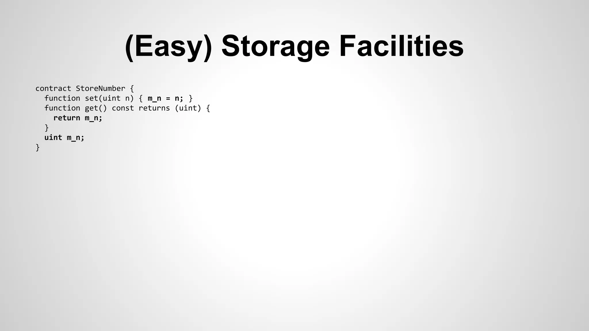 (Easy) Storage Facilities 
contract StoreNumber { 
function set(uint n) { m_n = n; } 
function get() const returns (uint) { 
return m_n; 
} 
uint m_n; 
} 
 