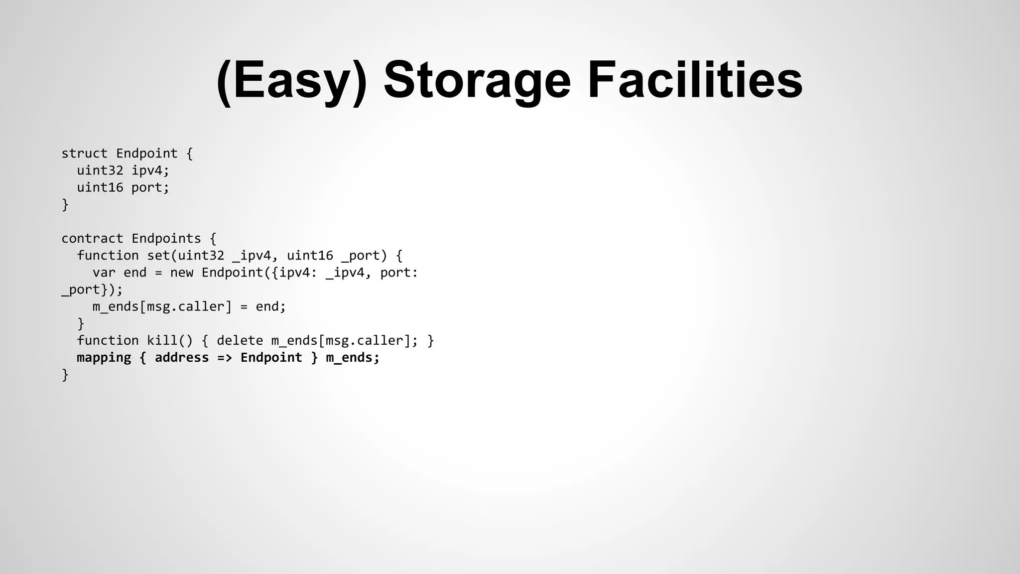 (Easy) Storage Facilities 
struct Endpoint { 
uint32 ipv4; 
uint16 port; 
} 
contract Endpoints { 
function set(uint32 _ipv4, uint16 _port) { 
var end = new Endpoint({ipv4: _ipv4, port: 
_port}); 
m_ends[msg.caller] = end; 
} 
function kill() { delete m_ends[msg.caller]; } 
mapping { address => Endpoint } m_ends; 
} 
 