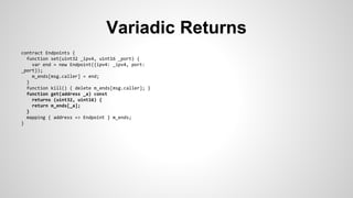 Variadic Returns 
contract Endpoints { 
function set(uint32 _ipv4, uint16 _port) { 
var end = new Endpoint({ipv4: _ipv4, port: 
_port}); 
m_ends[msg.caller] = end; 
} 
function kill() { delete m_ends[msg.caller]; } 
function get(address _a) const 
returns (uint32, uint16) { 
return m_ends[_a]; 
} 
mapping { address => Endpoint } m_ends; 
} 
 