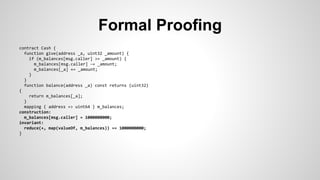 Formal Proofing 
contract Cash { 
function give(address _a, uint32 _amount) { 
if (m_balances[msg.caller] >= _amount) { 
m_balances[msg.caller] -= _amount; 
m_balances[_a] += _amount; 
} 
} 
function balance(address _a) const returns (uint32) 
{ 
return m_balances[_a]; 
} 
mapping { address => uint64 } m_balances; 
construction: 
m_balances[msg.caller] = 1000000000; 
invariant: 
reduce(+, map(valueOf, m_balances)) == 1000000000; 
} 
 