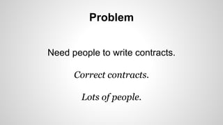 Problem 
Need people to write contracts. 
Correct contracts. 
Lots of people. 
 