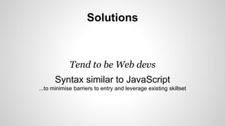 Solutions 
Tend to be Web devs 
Syntax similar to JavaScript 
...to minimise barriers to entry and leverage existing skillset 
 