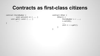 Contracts as first-class citizens 
contract StoreNumber { 
void set(uint n) { ... } 
uint get() const { ... } 
... 
} 
contract Other { 
Other() { 
StoreNumber s = ...; 
s.set(69); 
... 
uint n = s.get(); 
} 
} 
 