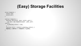 (Easy) Storage Facilities 
struct Endpoint { 
uint32 ipv4; 
uint16 port; 
} 
contract Endpoints { 
function set(uint32 _ipv4, uint16 _port) { 
var end = new Endpoint({ipv4: _ipv4, port: 
_port}); 
m_ends[msg.caller] = end; 
} 
function kill() { delete m_ends[msg.caller]; } 
mapping { address => Endpoint } m_ends; 
} 
 