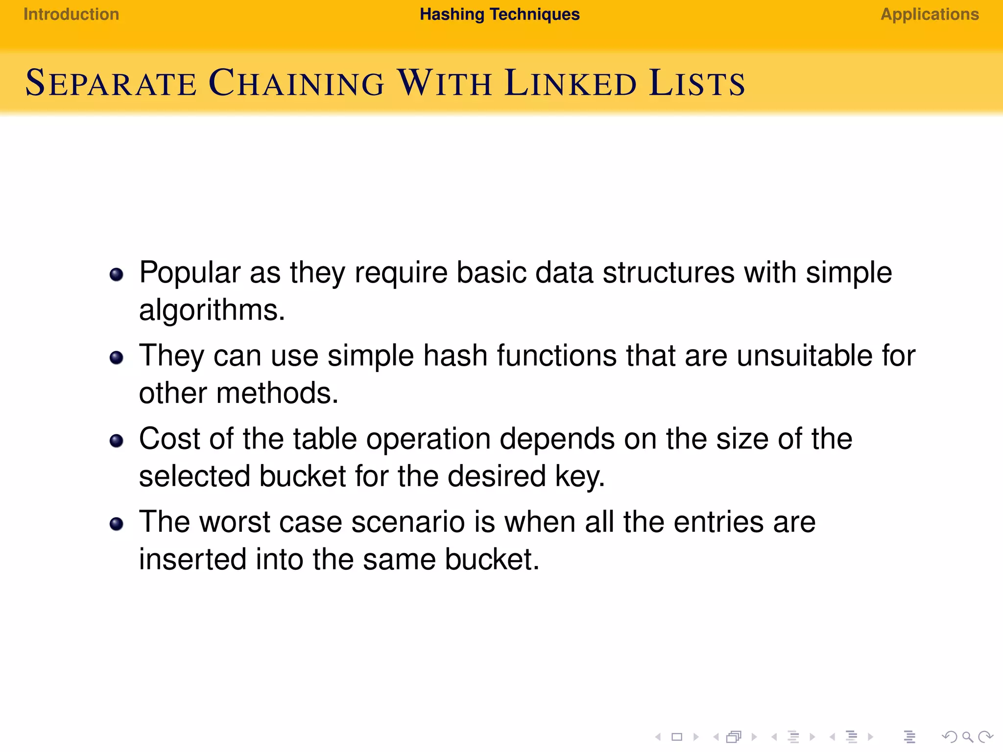 Introduction Hashing Techniques Applications
SEPARATE CHAINING WITH LINKED LISTS
Popular as they require basic data structures with simple
algorithms.
They can use simple hash functions that are unsuitable for
other methods.
Cost of the table operation depends on the size of the
selected bucket for the desired key.
The worst case scenario is when all the entries are
inserted into the same bucket.
 