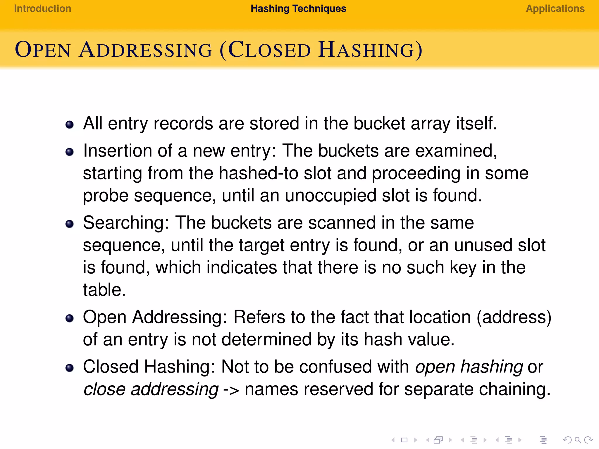 Introduction Hashing Techniques Applications
OPEN ADDRESSING (CLOSED HASHING)
All entry records are stored in the bucket array itself.
Insertion of a new entry: The buckets are examined,
starting from the hashed-to slot and proceeding in some
probe sequence, until an unoccupied slot is found.
Searching: The buckets are scanned in the same
sequence, until the target entry is found, or an unused slot
is found, which indicates that there is no such key in the
table.
Open Addressing: Refers to the fact that location (address)
of an entry is not determined by its hash value.
Closed Hashing: Not to be confused with open hashing or
close addressing -> names reserved for separate chaining.
 