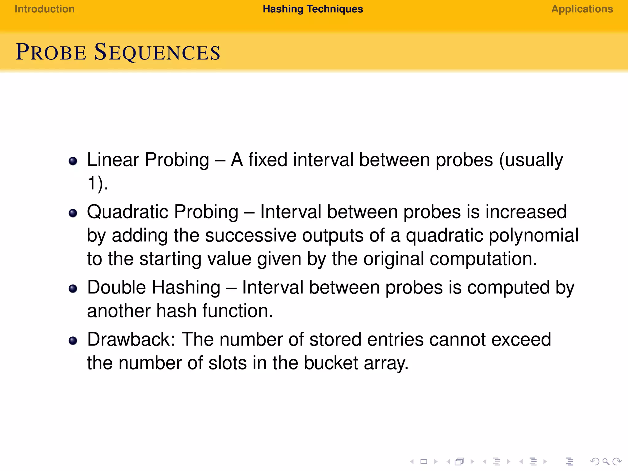 Introduction Hashing Techniques Applications
PROBE SEQUENCES
Linear Probing – A ﬁxed interval between probes (usually
1).
Quadratic Probing – Interval between probes is increased
by adding the successive outputs of a quadratic polynomial
to the starting value given by the original computation.
Double Hashing – Interval between probes is computed by
another hash function.
Drawback: The number of stored entries cannot exceed
the number of slots in the bucket array.
 