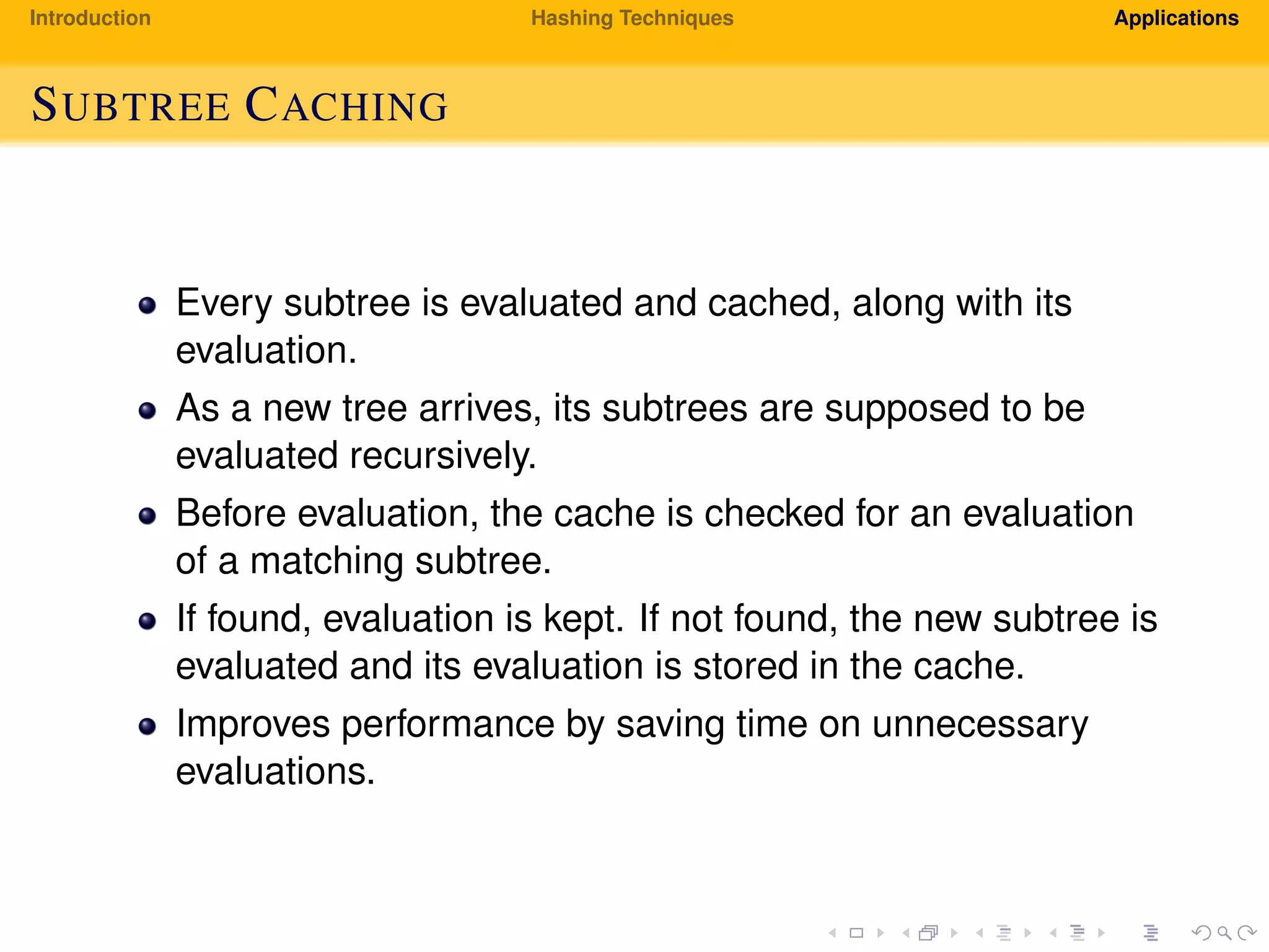 Introduction Hashing Techniques Applications
SUBTREE CACHING
Every subtree is evaluated and cached, along with its
evaluation.
As a new tree arrives, its subtrees are supposed to be
evaluated recursively.
Before evaluation, the cache is checked for an evaluation
of a matching subtree.
If found, evaluation is kept. If not found, the new subtree is
evaluated and its evaluation is stored in the cache.
Improves performance by saving time on unnecessary
evaluations.
 