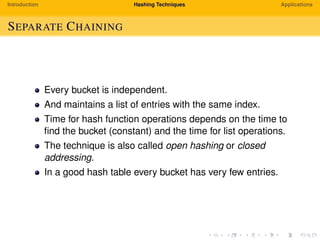 Introduction Hashing Techniques Applications
SEPARATE CHAINING
Every bucket is independent.
And maintains a list of entries with the same index.
Time for hash function operations depends on the time to
ﬁnd the bucket (constant) and the time for list operations.
The technique is also called open hashing or closed
addressing.
In a good hash table every bucket has very few entries.
 