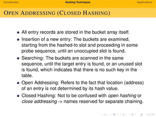Introduction Hashing Techniques Applications
OPEN ADDRESSING (CLOSED HASHING)
All entry records are stored in the bucket array itself.
Insertion of a new entry: The buckets are examined,
starting from the hashed-to slot and proceeding in some
probe sequence, until an unoccupied slot is found.
Searching: The buckets are scanned in the same
sequence, until the target entry is found, or an unused slot
is found, which indicates that there is no such key in the
table.
Open Addressing: Refers to the fact that location (address)
of an entry is not determined by its hash value.
Closed Hashing: Not to be confused with open hashing or
close addressing -> names reserved for separate chaining.
 