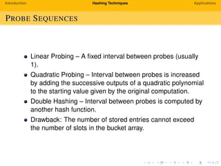 Introduction Hashing Techniques Applications
PROBE SEQUENCES
Linear Probing – A ﬁxed interval between probes (usually
1).
Quadratic Probing – Interval between probes is increased
by adding the successive outputs of a quadratic polynomial
to the starting value given by the original computation.
Double Hashing – Interval between probes is computed by
another hash function.
Drawback: The number of stored entries cannot exceed
the number of slots in the bucket array.
 