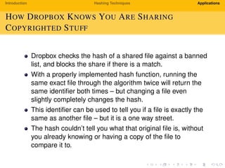 Introduction Hashing Techniques Applications
HOW DROPBOX KNOWS YOU ARE SHARING
COPYRIGHTED STUFF
Dropbox checks the hash of a shared ﬁle against a banned
list, and blocks the share if there is a match.
With a properly implemented hash function, running the
same exact ﬁle through the algorithm twice will return the
same identiﬁer both times – but changing a ﬁle even
slightly completely changes the hash.
This identiﬁer can be used to tell you if a ﬁle is exactly the
same as another ﬁle – but it is a one way street.
The hash couldn’t tell you what that original ﬁle is, without
you already knowing or having a copy of the ﬁle to
compare it to.
 