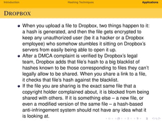 Introduction Hashing Techniques Applications
DROPBOX
When you upload a ﬁle to Dropbox, two things happen to it:
a hash is generated, and then the ﬁle gets encrypted to
keep any unauthorized user (be it a hacker or a Dropbox
employee) who somehow stumbles it sitting on Dropbox’s
servers from easily being able to open it up.
After a DMCA complaint is veriﬁed by Dropbox’s legal
team, Dropbox adds that ﬁle’s hash to a big blacklist of
hashes known to be those corresponding to ﬁles they can’t
legally allow to be shared. When you share a link to a ﬁle,
it checks that ﬁle’s hash against the blacklist.
If the ﬁle you are sharing is the exact same ﬁle that a
copyright holder complained about, it is blocked from being
shared with others. If it is something else – a new ﬁle, or
even a modiﬁed version of the same ﬁle – a hash-based
anti-infringement system should not have any idea what it
is looking at.
 