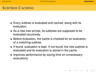 Introduction Hashing Techniques Applications
SUBTREE CACHING
Every subtree is evaluated and cached, along with its
evaluation.
As a new tree arrives, its subtrees are supposed to be
evaluated recursively.
Before evaluation, the cache is checked for an evaluation
of a matching subtree.
If found, evaluation is kept. If not found, the new subtree is
evaluated and its evaluation is stored in the cache.
Improves performance by saving time on unnecessary
evaluations.
 